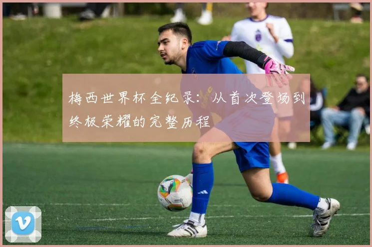 梅西世界杯全纪录：从首次登场到终极荣耀的完整历程