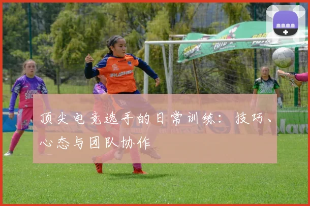 顶尖电竞选手的日常训练：技巧、心态与团队协作