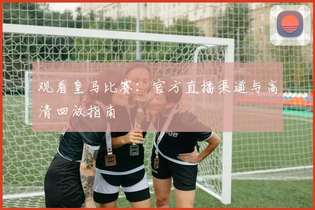 观看皇马比赛：官方直播渠道与高清回放指南