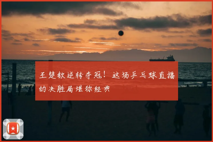 王楚钦逆转夺冠！这场乒乓球直播的决胜局堪称经典