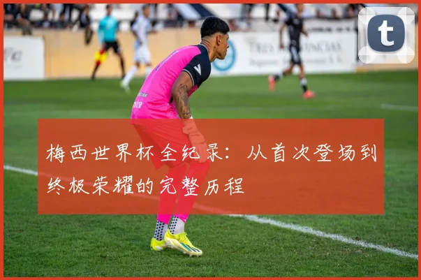 梅西世界杯全纪录：从首次登场到终极荣耀的完整历程