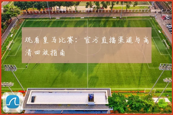 观看皇马比赛：官方直播渠道与高清回放指南