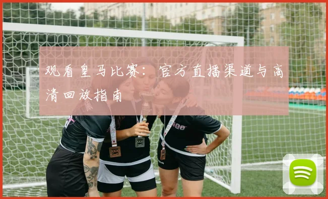 观看皇马比赛：官方直播渠道与高清回放指南