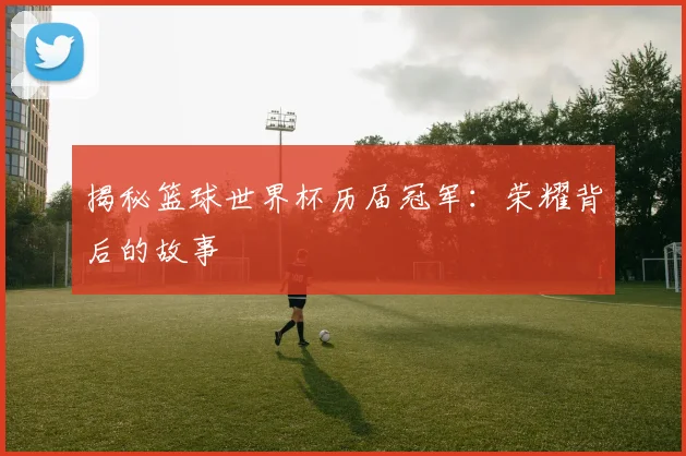 揭秘篮球世界杯历届冠军：荣耀背后的故事